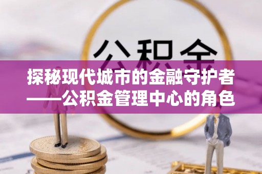 休宁探秘现代城市的金融守护者——公积金管理中心的角色与使命
