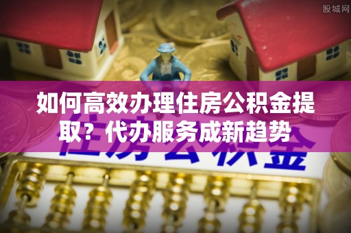 休宁如何高效办理住房公积金提取？代办服务成新趋势